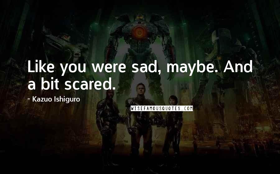 Kazuo Ishiguro Quotes: Like you were sad, maybe. And a bit scared.