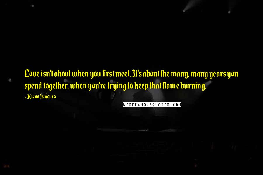 Kazuo Ishiguro Quotes: Love isn't about when you first meet. It's about the many, many years you spend together, when you're trying to keep that flame burning.