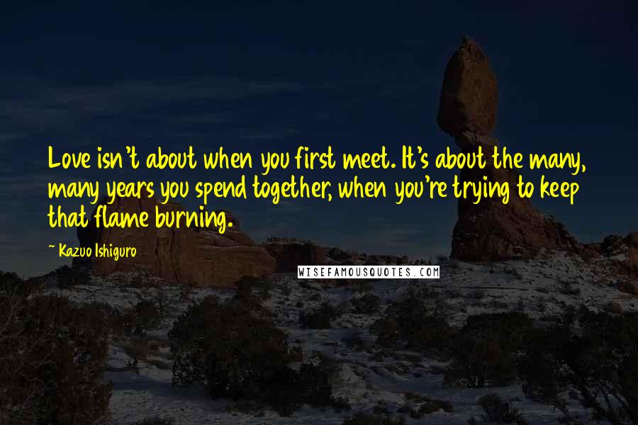 Kazuo Ishiguro Quotes: Love isn't about when you first meet. It's about the many, many years you spend together, when you're trying to keep that flame burning.