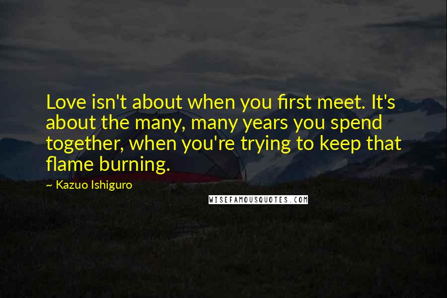 Kazuo Ishiguro Quotes: Love isn't about when you first meet. It's about the many, many years you spend together, when you're trying to keep that flame burning.