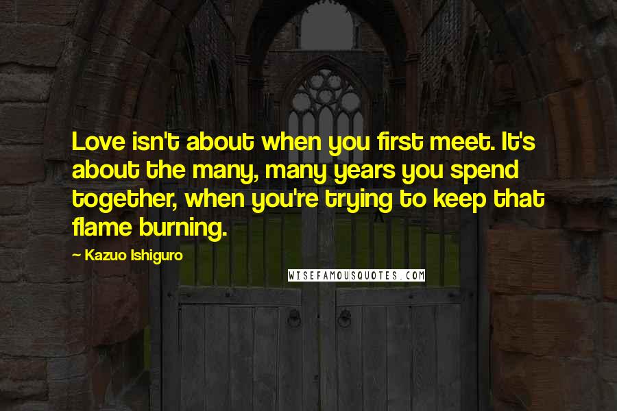 Kazuo Ishiguro Quotes: Love isn't about when you first meet. It's about the many, many years you spend together, when you're trying to keep that flame burning.