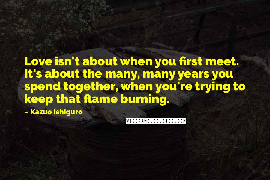 Kazuo Ishiguro Quotes: Love isn't about when you first meet. It's about the many, many years you spend together, when you're trying to keep that flame burning.