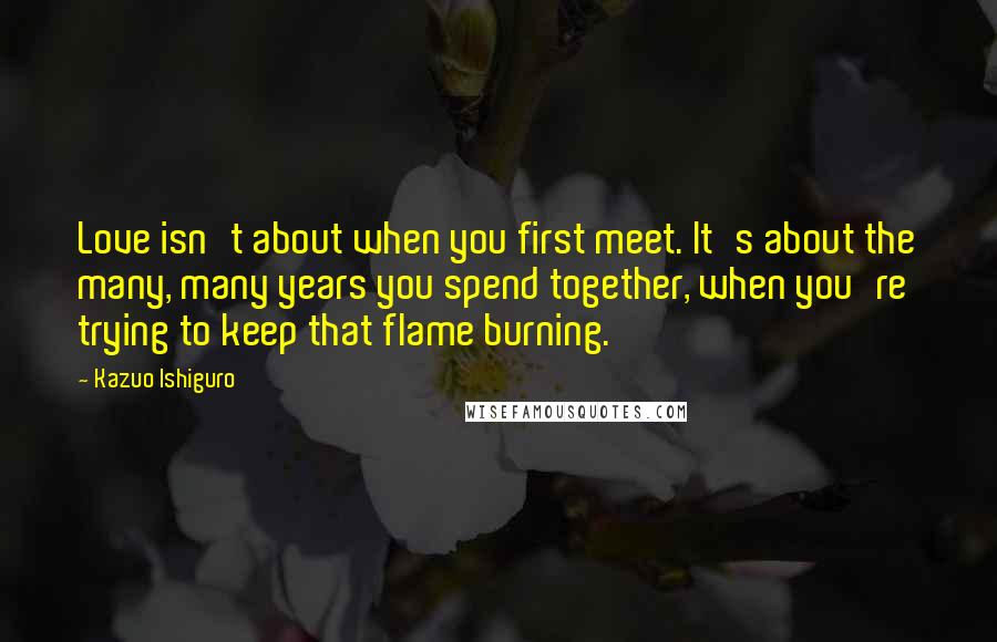 Kazuo Ishiguro Quotes: Love isn't about when you first meet. It's about the many, many years you spend together, when you're trying to keep that flame burning.