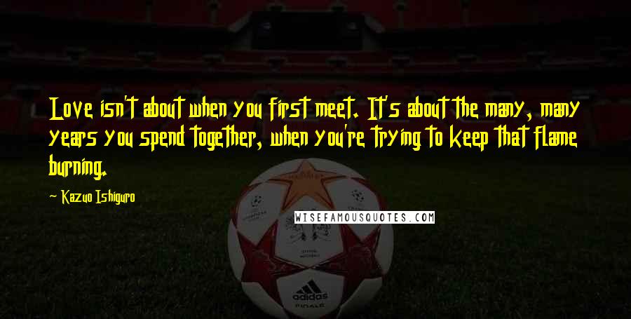 Kazuo Ishiguro Quotes: Love isn't about when you first meet. It's about the many, many years you spend together, when you're trying to keep that flame burning.