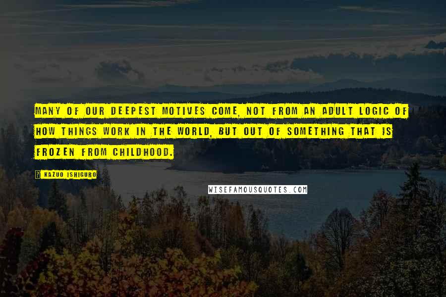Kazuo Ishiguro Quotes: Many of our deepest motives come, not from an adult logic of how things work in the world, but out of something that is frozen from childhood.