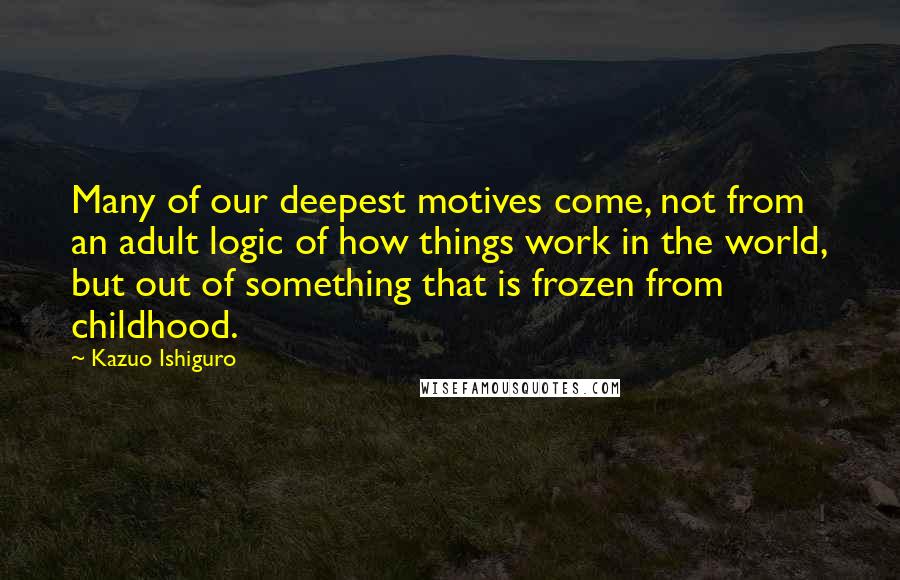 Kazuo Ishiguro Quotes: Many of our deepest motives come, not from an adult logic of how things work in the world, but out of something that is frozen from childhood.