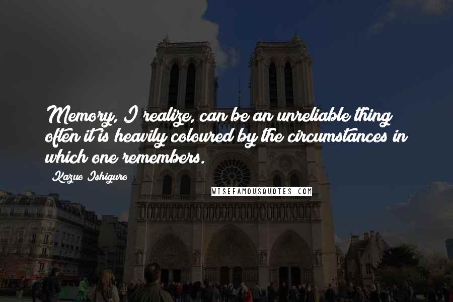 Kazuo Ishiguro Quotes: Memory, I realize, can be an unreliable thing; often it is heavily coloured by the circumstances in which one remembers.