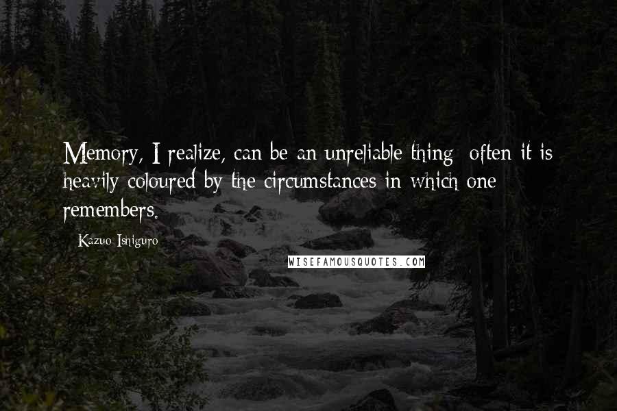 Kazuo Ishiguro Quotes: Memory, I realize, can be an unreliable thing; often it is heavily coloured by the circumstances in which one remembers.