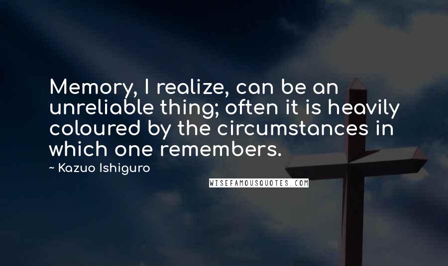 Kazuo Ishiguro Quotes: Memory, I realize, can be an unreliable thing; often it is heavily coloured by the circumstances in which one remembers.