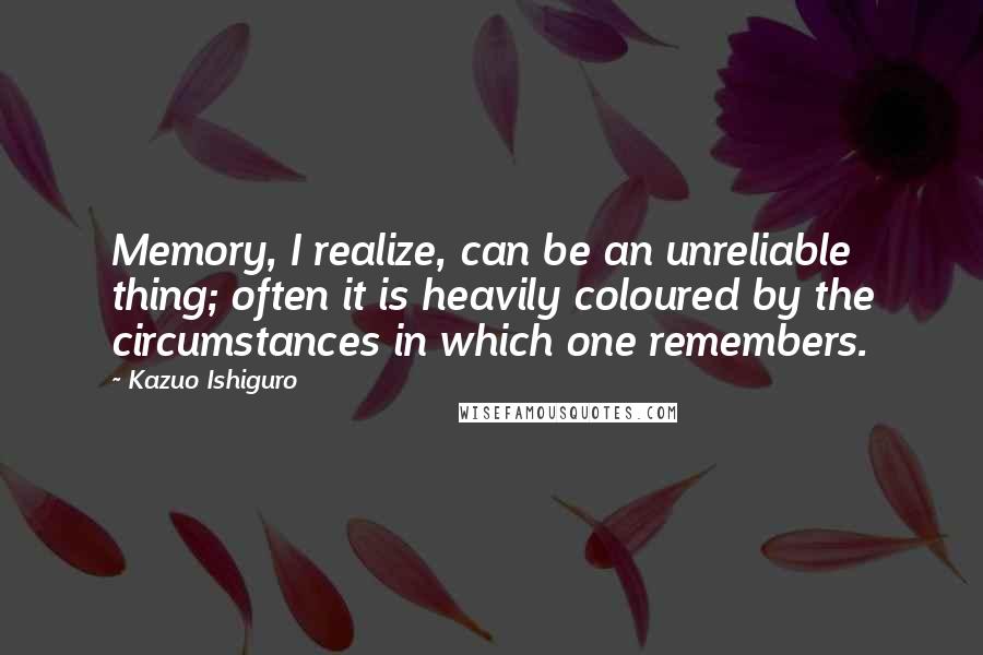 Kazuo Ishiguro Quotes: Memory, I realize, can be an unreliable thing; often it is heavily coloured by the circumstances in which one remembers.