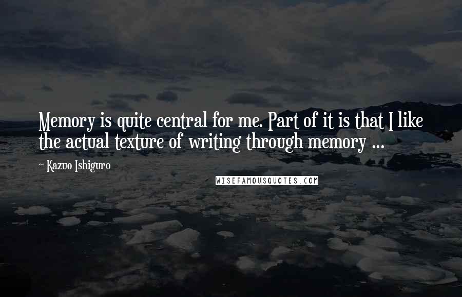 Kazuo Ishiguro Quotes: Memory is quite central for me. Part of it is that I like the actual texture of writing through memory ...