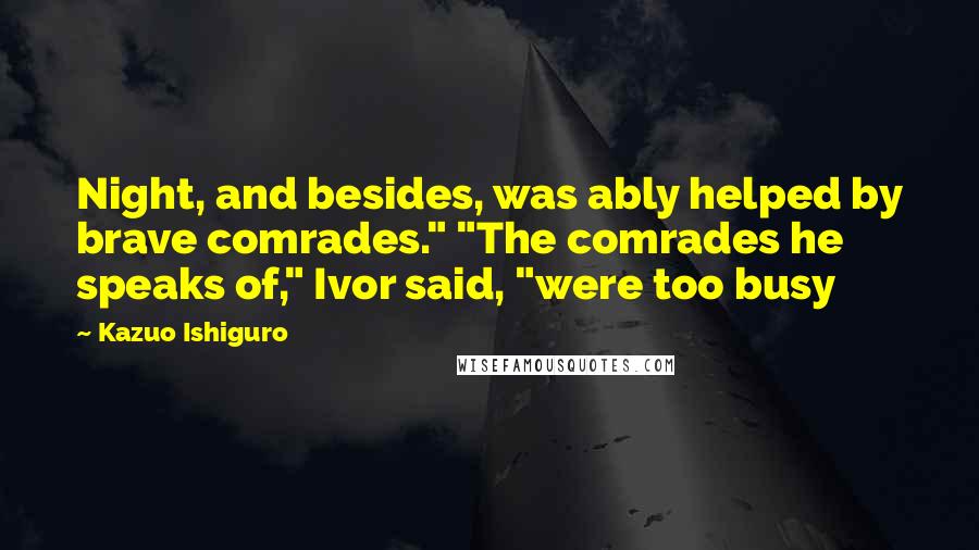 Kazuo Ishiguro Quotes: Night, and besides, was ably helped by brave comrades." "The comrades he speaks of," Ivor said, "were too busy