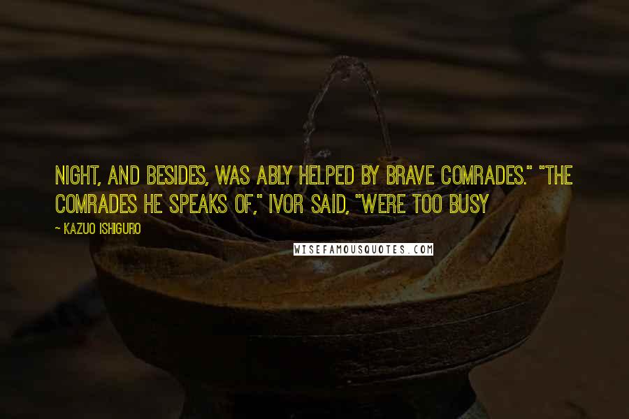 Kazuo Ishiguro Quotes: Night, and besides, was ably helped by brave comrades." "The comrades he speaks of," Ivor said, "were too busy