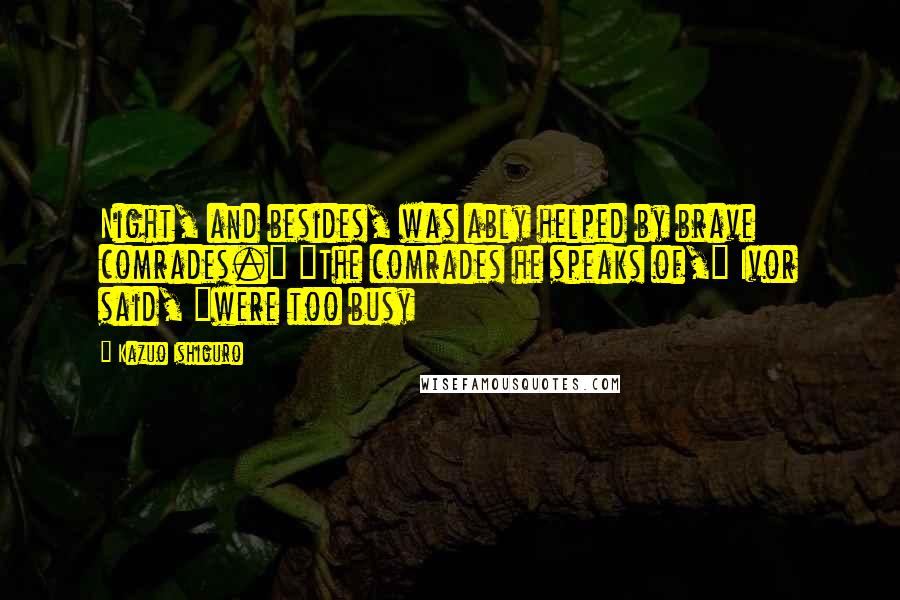 Kazuo Ishiguro Quotes: Night, and besides, was ably helped by brave comrades." "The comrades he speaks of," Ivor said, "were too busy