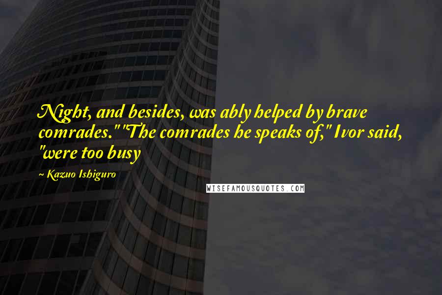 Kazuo Ishiguro Quotes: Night, and besides, was ably helped by brave comrades." "The comrades he speaks of," Ivor said, "were too busy