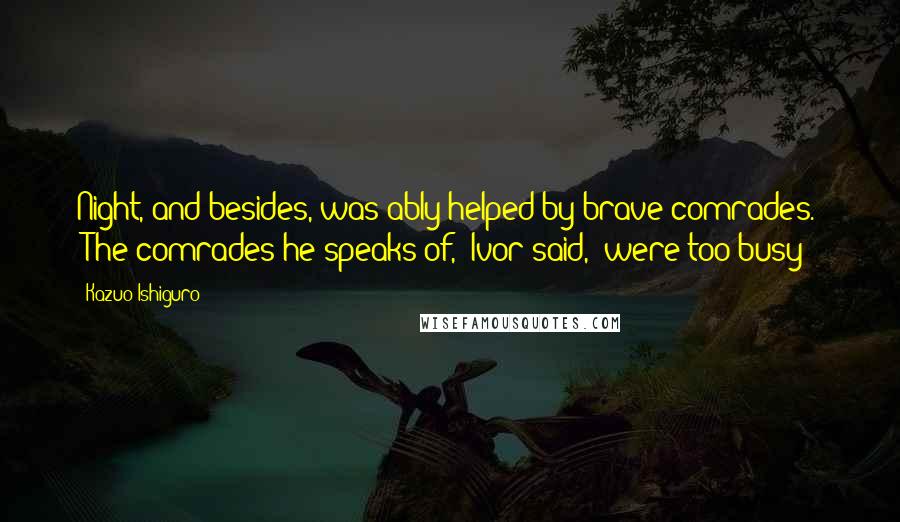 Kazuo Ishiguro Quotes: Night, and besides, was ably helped by brave comrades." "The comrades he speaks of," Ivor said, "were too busy