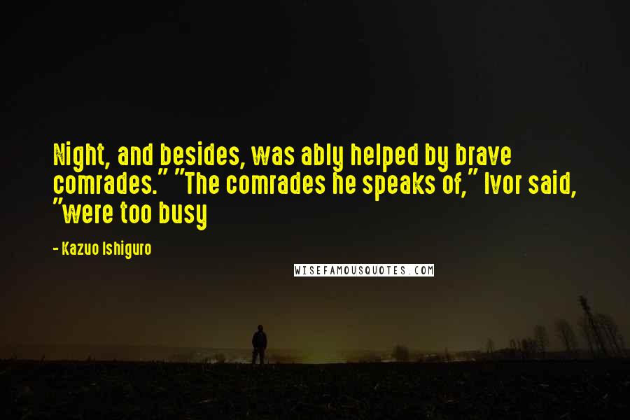 Kazuo Ishiguro Quotes: Night, and besides, was ably helped by brave comrades." "The comrades he speaks of," Ivor said, "were too busy