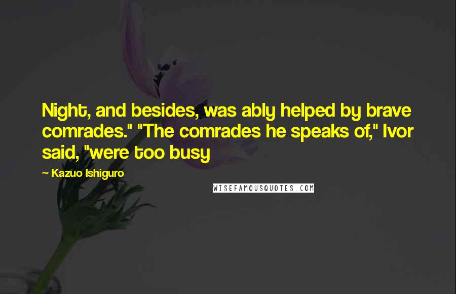 Kazuo Ishiguro Quotes: Night, and besides, was ably helped by brave comrades." "The comrades he speaks of," Ivor said, "were too busy