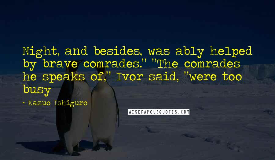 Kazuo Ishiguro Quotes: Night, and besides, was ably helped by brave comrades." "The comrades he speaks of," Ivor said, "were too busy