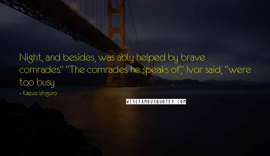 Kazuo Ishiguro Quotes: Night, and besides, was ably helped by brave comrades." "The comrades he speaks of," Ivor said, "were too busy