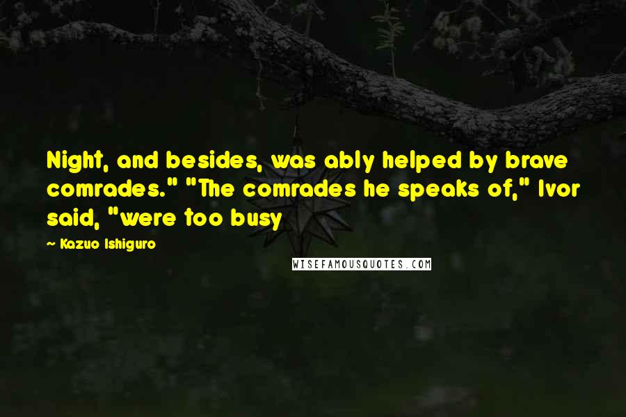 Kazuo Ishiguro Quotes: Night, and besides, was ably helped by brave comrades." "The comrades he speaks of," Ivor said, "were too busy