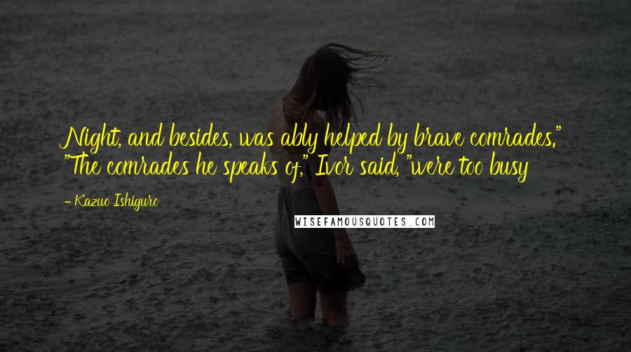 Kazuo Ishiguro Quotes: Night, and besides, was ably helped by brave comrades." "The comrades he speaks of," Ivor said, "were too busy