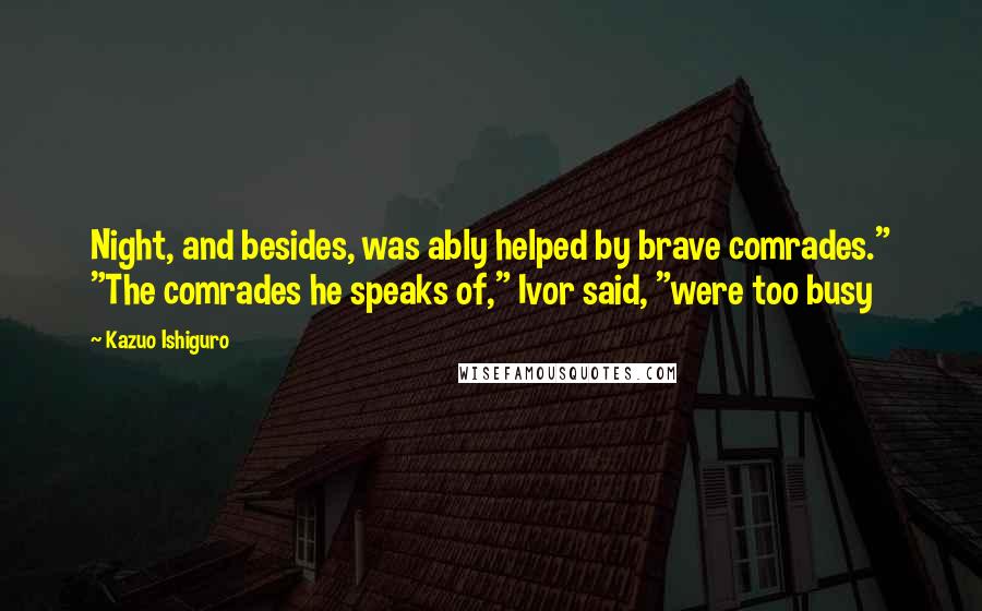 Kazuo Ishiguro Quotes: Night, and besides, was ably helped by brave comrades." "The comrades he speaks of," Ivor said, "were too busy