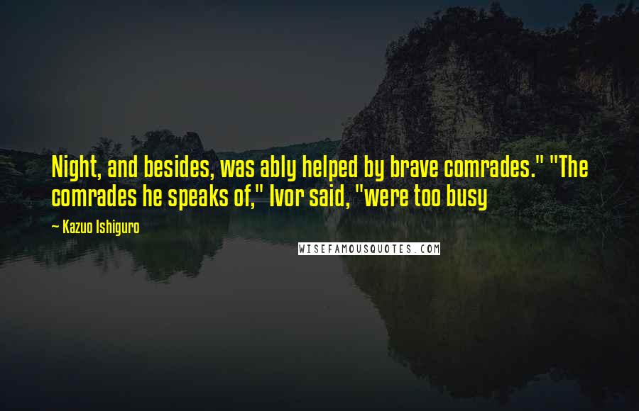 Kazuo Ishiguro Quotes: Night, and besides, was ably helped by brave comrades." "The comrades he speaks of," Ivor said, "were too busy