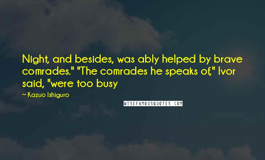 Kazuo Ishiguro Quotes: Night, and besides, was ably helped by brave comrades." "The comrades he speaks of," Ivor said, "were too busy