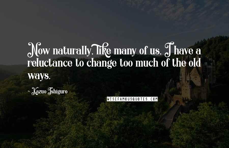 Kazuo Ishiguro Quotes: Now naturally, like many of us, I have a reluctance to change too much of the old ways.