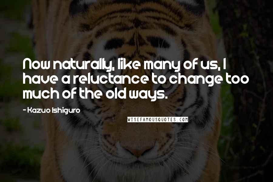 Kazuo Ishiguro Quotes: Now naturally, like many of us, I have a reluctance to change too much of the old ways.