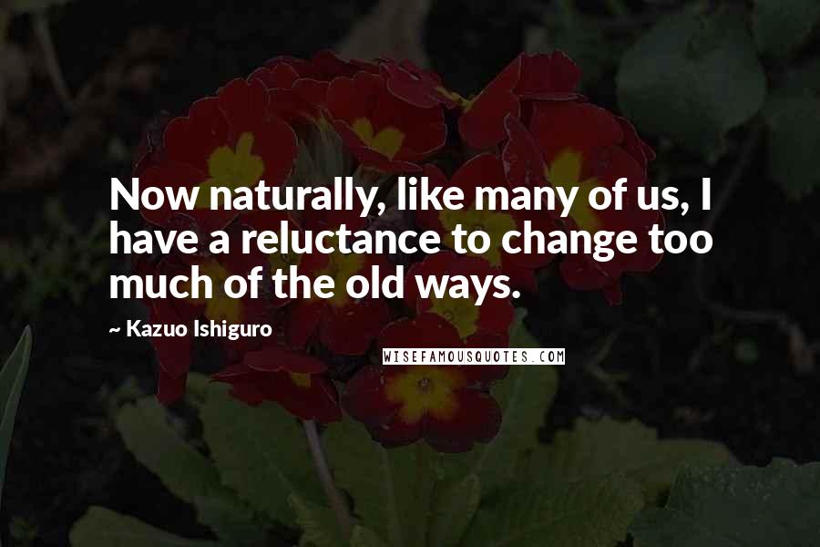 Kazuo Ishiguro Quotes: Now naturally, like many of us, I have a reluctance to change too much of the old ways.