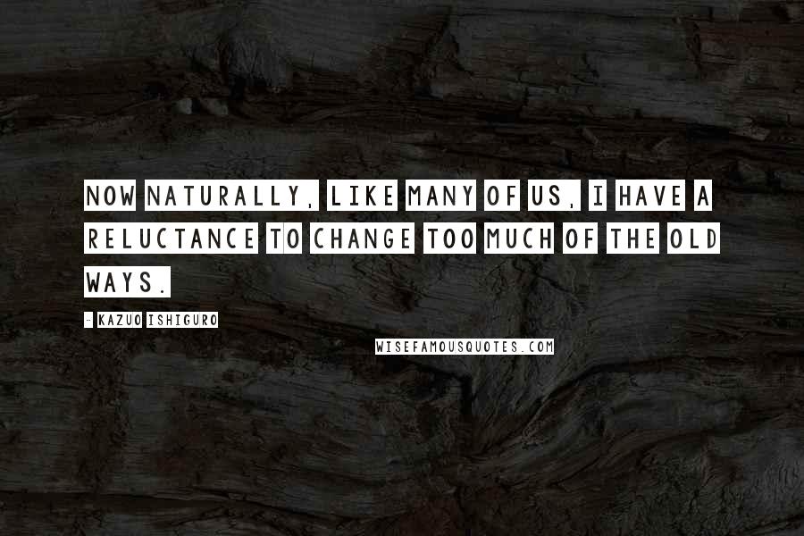 Kazuo Ishiguro Quotes: Now naturally, like many of us, I have a reluctance to change too much of the old ways.