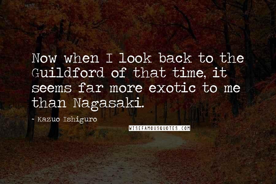 Kazuo Ishiguro Quotes: Now when I look back to the Guildford of that time, it seems far more exotic to me than Nagasaki.