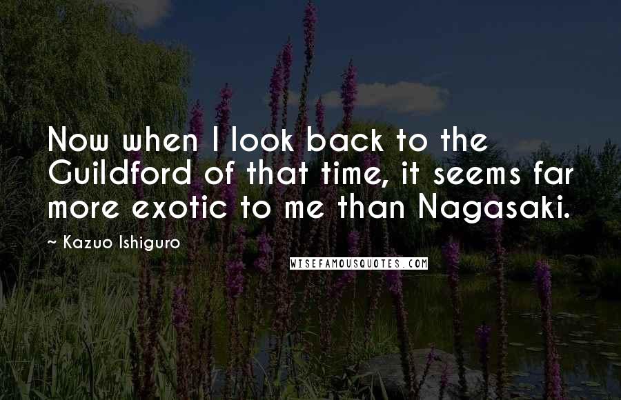 Kazuo Ishiguro Quotes: Now when I look back to the Guildford of that time, it seems far more exotic to me than Nagasaki.