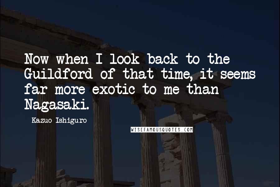 Kazuo Ishiguro Quotes: Now when I look back to the Guildford of that time, it seems far more exotic to me than Nagasaki.