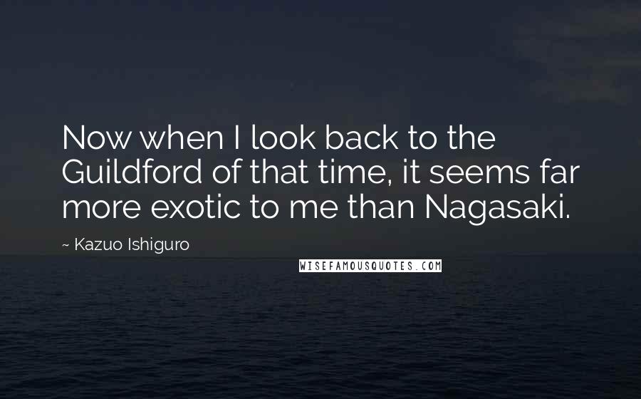 Kazuo Ishiguro Quotes: Now when I look back to the Guildford of that time, it seems far more exotic to me than Nagasaki.