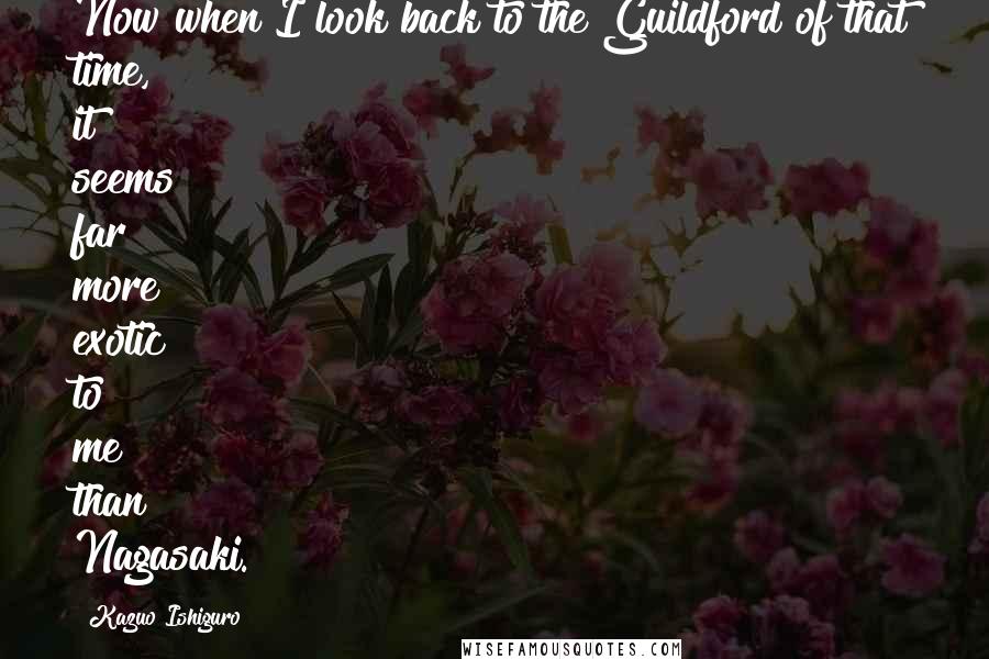 Kazuo Ishiguro Quotes: Now when I look back to the Guildford of that time, it seems far more exotic to me than Nagasaki.