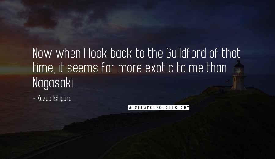 Kazuo Ishiguro Quotes: Now when I look back to the Guildford of that time, it seems far more exotic to me than Nagasaki.