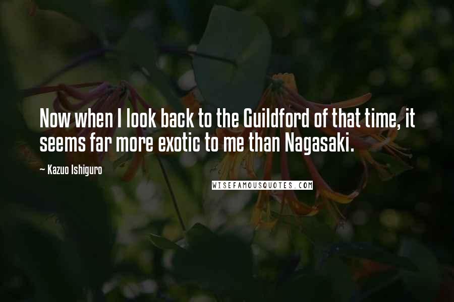 Kazuo Ishiguro Quotes: Now when I look back to the Guildford of that time, it seems far more exotic to me than Nagasaki.