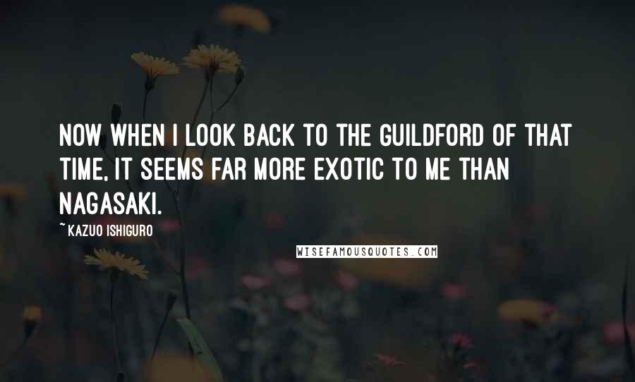 Kazuo Ishiguro Quotes: Now when I look back to the Guildford of that time, it seems far more exotic to me than Nagasaki.