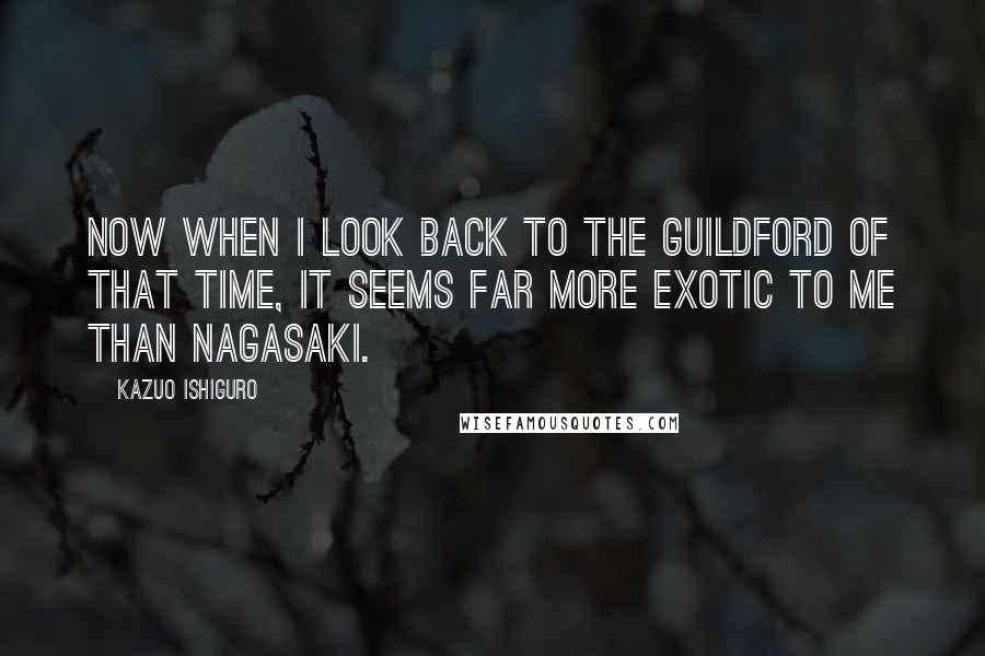 Kazuo Ishiguro Quotes: Now when I look back to the Guildford of that time, it seems far more exotic to me than Nagasaki.