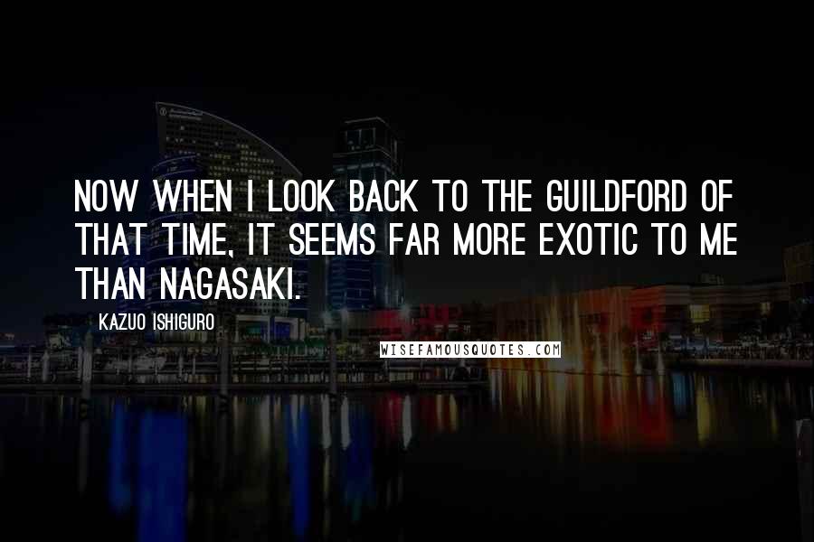 Kazuo Ishiguro Quotes: Now when I look back to the Guildford of that time, it seems far more exotic to me than Nagasaki.