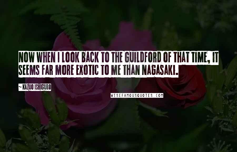 Kazuo Ishiguro Quotes: Now when I look back to the Guildford of that time, it seems far more exotic to me than Nagasaki.