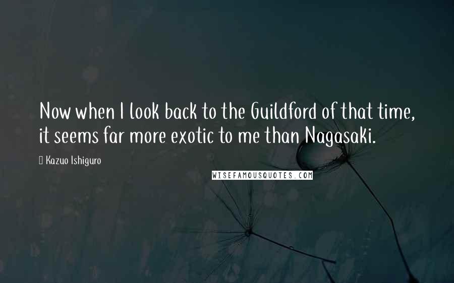 Kazuo Ishiguro Quotes: Now when I look back to the Guildford of that time, it seems far more exotic to me than Nagasaki.