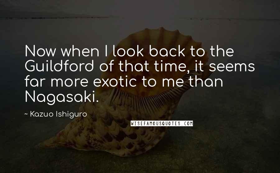 Kazuo Ishiguro Quotes: Now when I look back to the Guildford of that time, it seems far more exotic to me than Nagasaki.