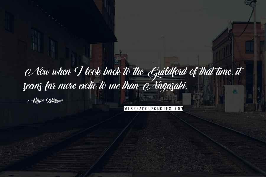 Kazuo Ishiguro Quotes: Now when I look back to the Guildford of that time, it seems far more exotic to me than Nagasaki.