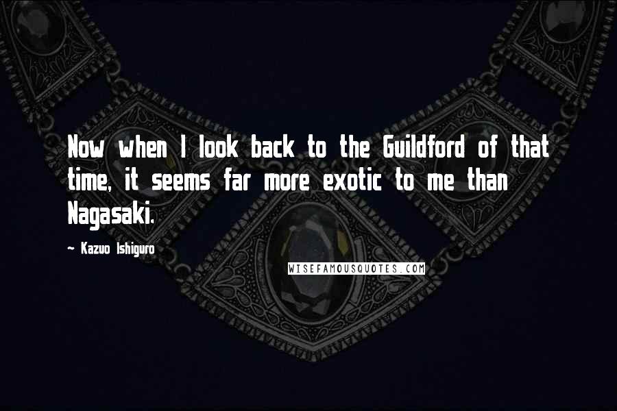 Kazuo Ishiguro Quotes: Now when I look back to the Guildford of that time, it seems far more exotic to me than Nagasaki.