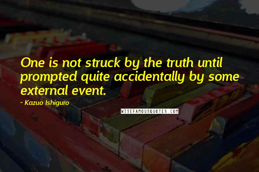 Kazuo Ishiguro Quotes: One is not struck by the truth until prompted quite accidentally by some external event.
