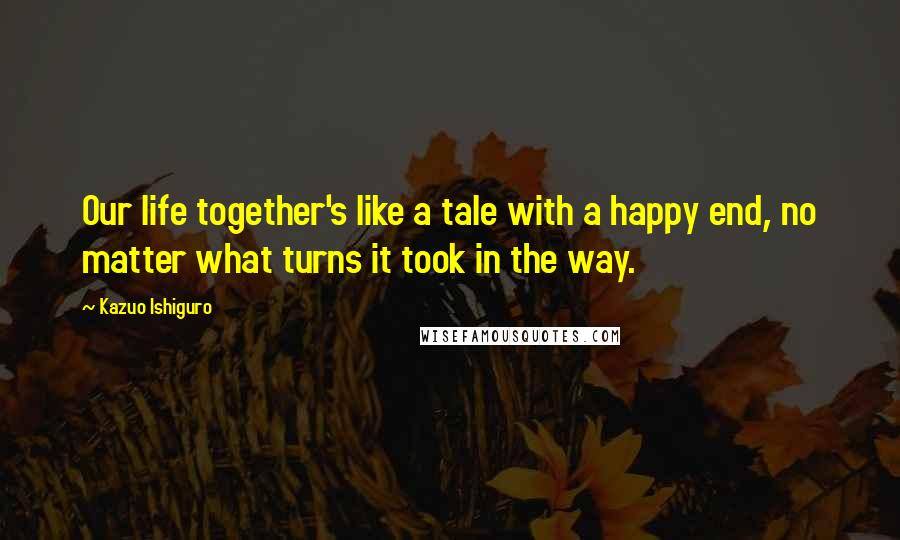 Kazuo Ishiguro Quotes: Our life together's like a tale with a happy end, no matter what turns it took in the way.